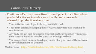 Continuous Delivery
• Continuous Delivery is a software development discipline where
you build software in such a way that the software can be
released to production at any time.
• Your software is deployable throughout its lifecycle
• Your team prioritizes keeping the software deployable over working on
new features
• Anybody can get fast, automated feedback on the production readiness of
their systems any time somebody makes a change to them
• You can perform push-button deployments of any version of the software
to any environment on demand
Martin Fowler - http://martinfowler.com/bliki/ContinuousDelivery.html
8

 