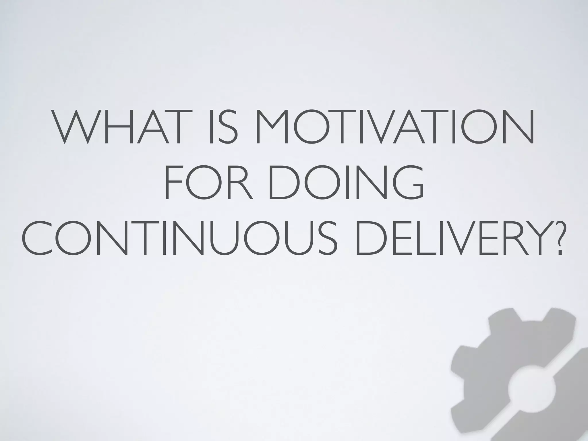 WHAT IS MOTIVATION 
FOR DOING 
CONTINUOUS DELIVERY? 
 