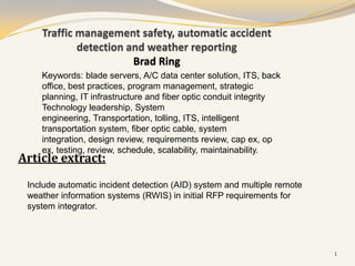 Traffic management safety, automatic accident
            detection and weather reporting
                       Brad Ring
    Keywords: blade servers, A/C data center solution, ITS, back
    office, best practices, program management, strategic
    planning, IT infrastructure and fiber optic conduit integrity
    Technology leadership, System
    engineering, Transportation, tolling, ITS, intelligent
    transportation system, fiber optic cable, system
    integration, design review, requirements review, cap ex, op
    ex, testing, review, schedule, scalability, maintainability.
Article extract:

 Include automatic incident detection (AID) system and multiple remote
 weather information systems (RWIS) in initial RFP requirements for
 system integrator.




                                                                         1
 