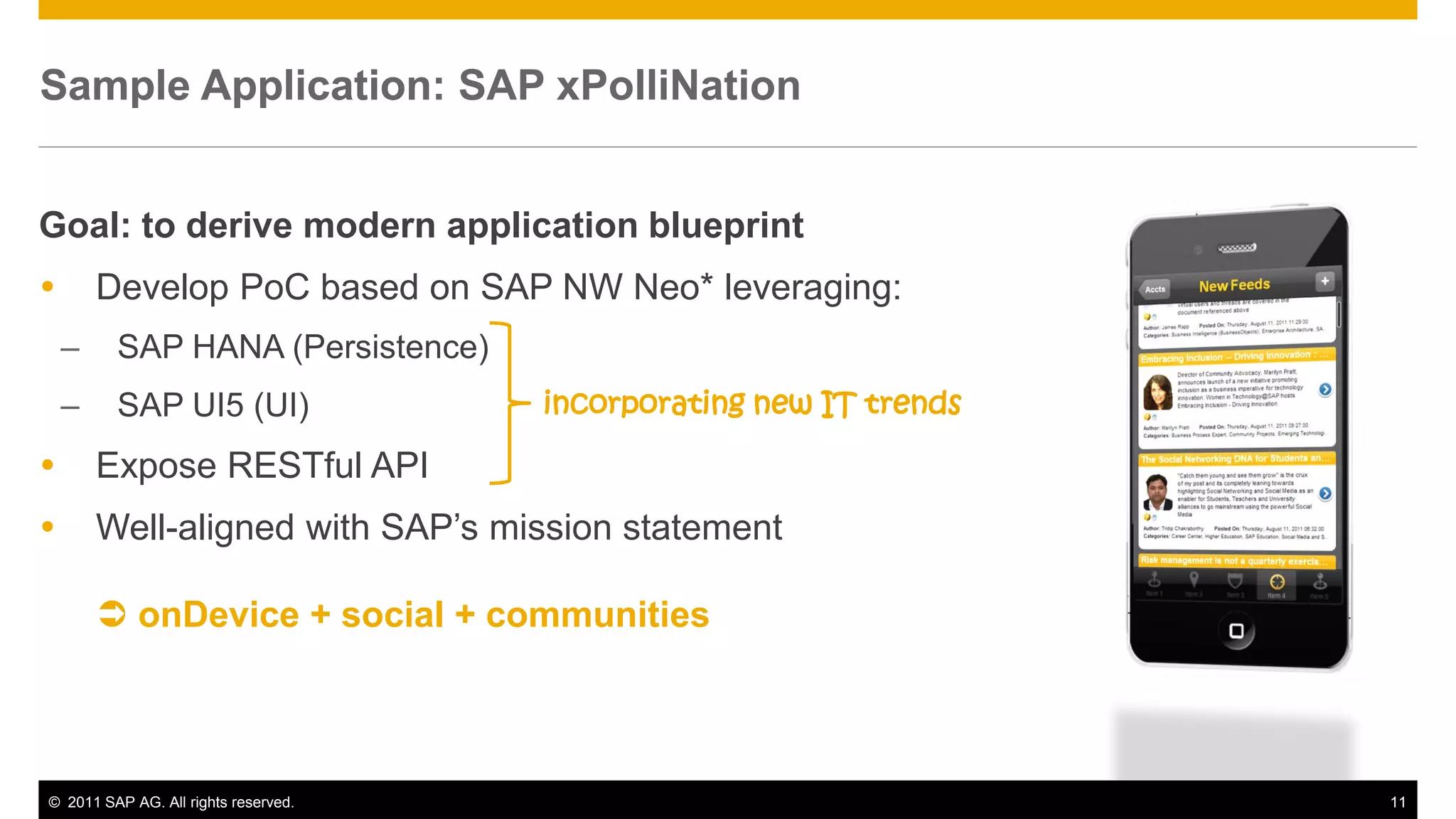 Sample Application SAP xPolliNation
       Application:


Goal: to derive modern application blueprint
       Develop PoC based on SAP NW Neo* leveraging:
    –    SAP HANA (Persistence)
    –    SAP UI5 (UI)                 incorporating new IT trends

       Expose RESTful API
       Well-aligned with SAP’s mission statement

         onDevice + social + communities



© 2011 SAP AG. All rights reserved.                                 11
 