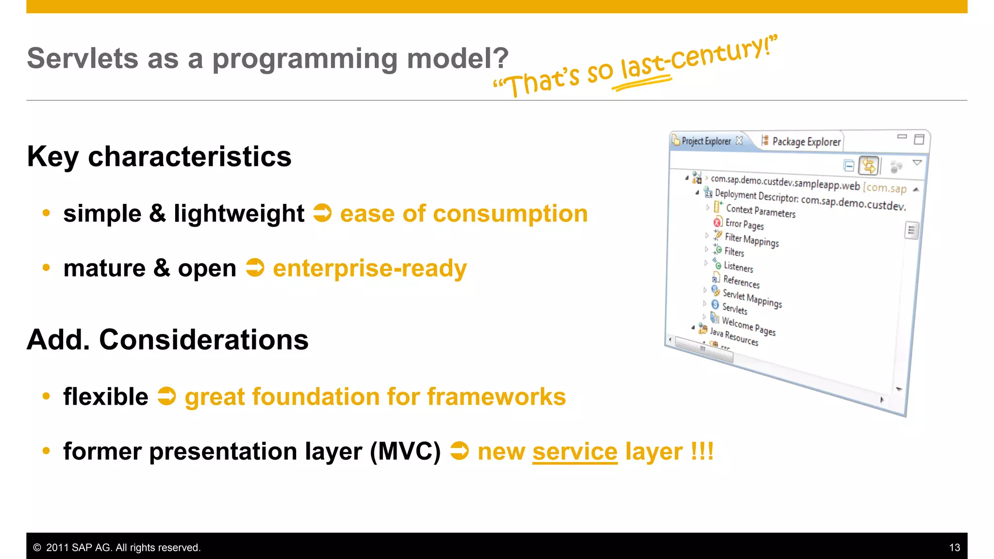 Servlets as a programming model?


Key characteristics
  simple & lightweight  ease of consumption

  mature & open  enterprise-ready

Add. Considerations
  flexible  great foundation for frameworks

  former presentation layer (MVC)  new service layer !!!


© 2011 SAP AG. All rights reserved.                          13
 