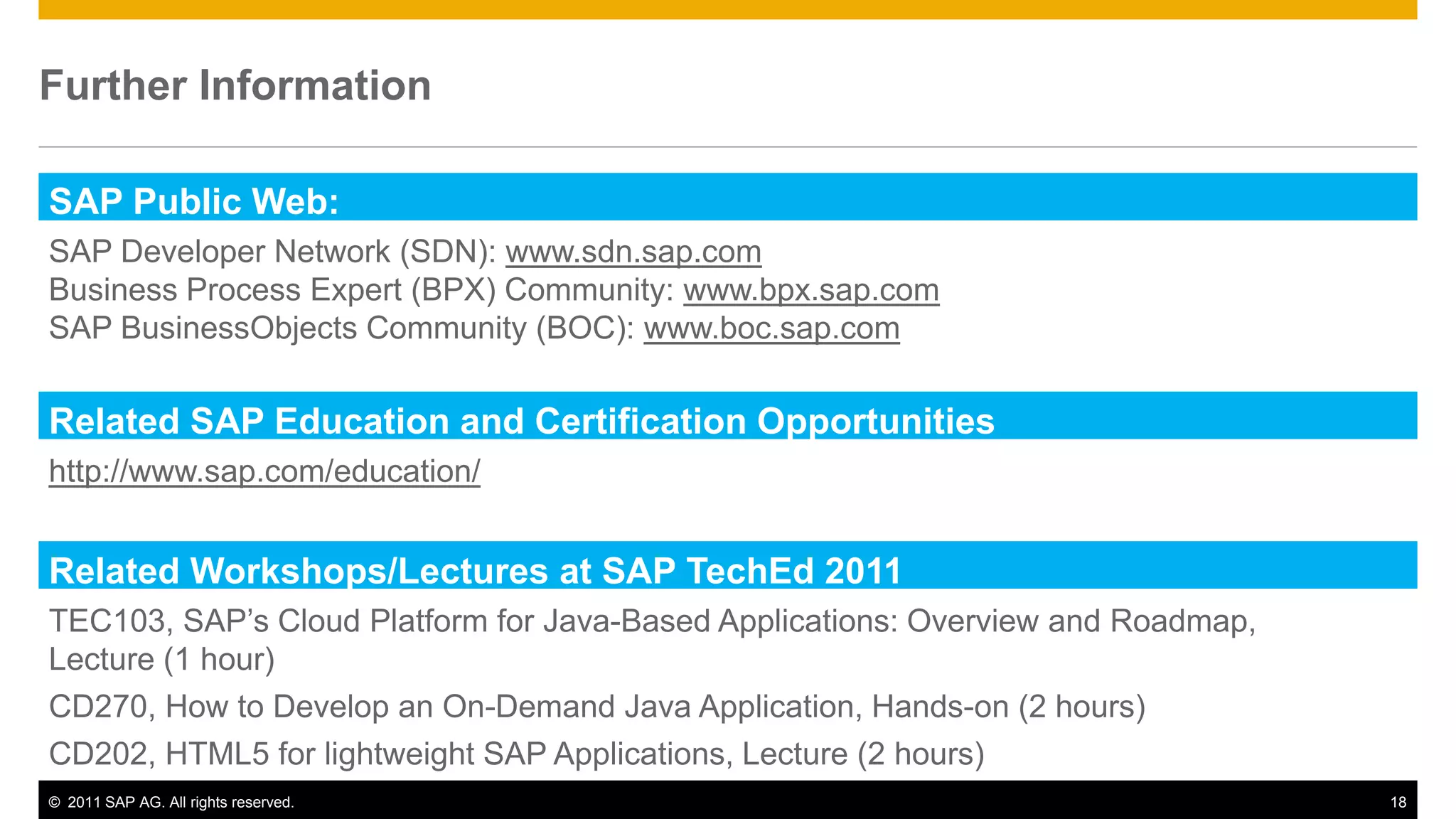 Further Information

SAP Public Web:
SAP Developer Network (SDN): www.sdn.sap.com
Business Process Expert (BPX) Community: www.bpx.sap.com
SAP BusinessObjects Community (BOC): www.boc.sap.com

Related SAP Education and Certification Opportunities
http://www.sap.com/education/


Related Workshops/Lectures at SAP TechEd 2011
TEC103, SAP’s Cloud Platform for Java-Based Applications: Overview and Roadmap,
Lecture (1 hour)
CD270, How to Develop an On-Demand Java Application, Hands-on (2 hours)
CD202, HTML5 for lightweight SAP Applications, Lecture (2 hours)
© 2011 SAP AG. All rights reserved.                                               18
 