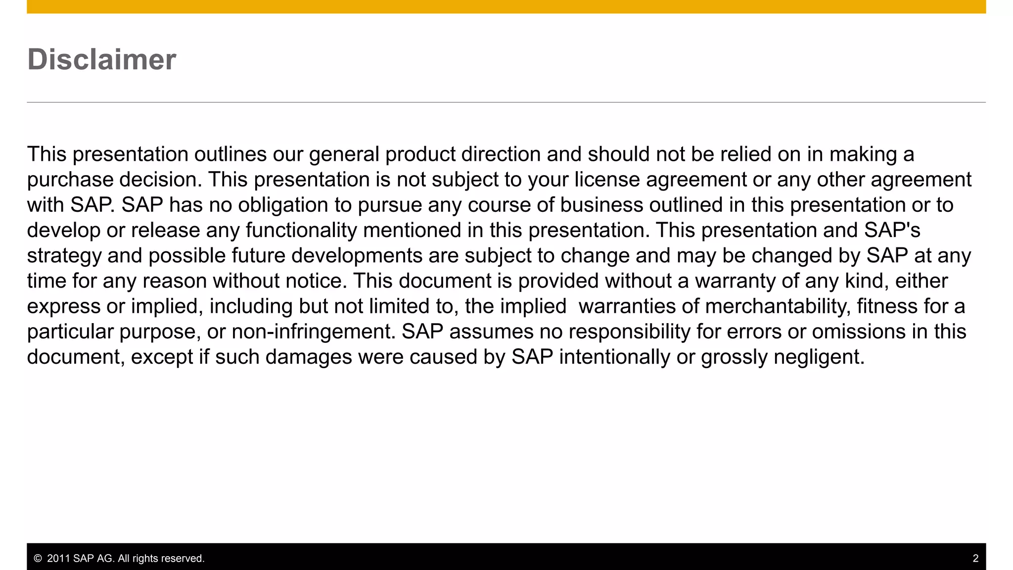 Disclaimer


This presentation outlines our general product direction and should not be relied on in making a
purchase decision. This presentation is not subject to your license agreement or any other agreement
with SAP. SAP has no obligation to pursue any course of business outlined in this presentation or to
develop or release any functionality mentioned in this presentation. This presentation and SAP's
strategy and possible future developments are subject to change and may be changed by SAP at any
time for any reason without notice. This document is provided without a warranty of any kind, either
express or implied, including but not limited to, the implied warranties of merchantability, fitness for a
particular purpose, or non-infringement. SAP assumes no responsibility for errors or omissions in this
document, except if such damages were caused by SAP intentionally or grossly negligent.




© 2011 SAP AG. All rights reserved.                                                                          2
 