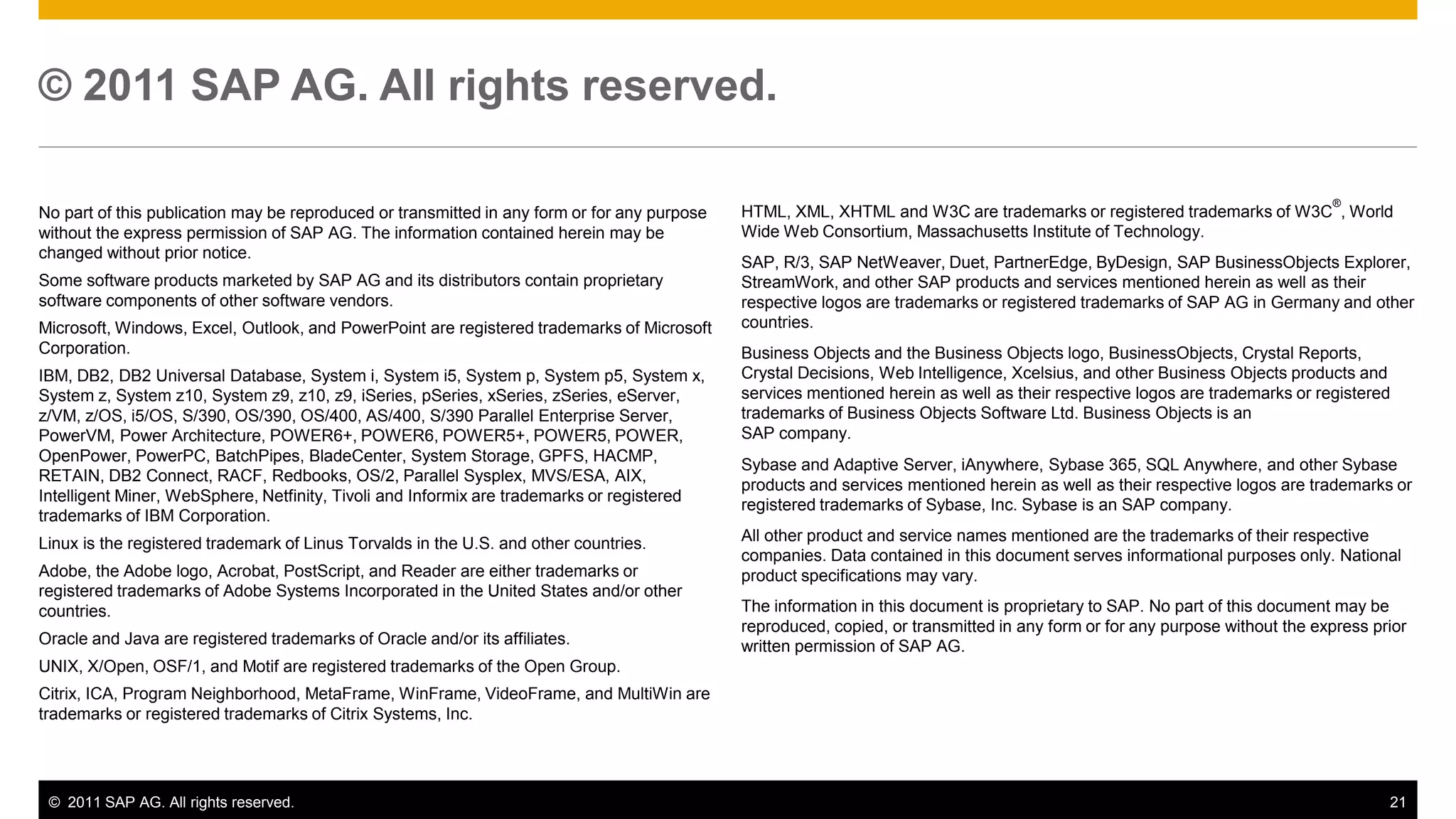 © 2011 SAP AG. All rights reserved.

                                                                                                                                                                              ®
No part of this publication may be reproduced or transmitted in any form or for any purpose   HTML, XML, XHTML and W3C are trademarks or registered trademarks of W3C , World
without the express permission of SAP AG. The information contained herein may be             Wide Web Consortium, Massachusetts Institute of Technology.
changed without prior notice.
                                                                                              SAP, R/3, SAP NetWeaver, Duet, PartnerEdge, ByDesign, SAP BusinessObjects Explorer,
Some software products marketed by SAP AG and its distributors contain proprietary            StreamWork, and other SAP products and services mentioned herein as well as their
software components of other software vendors.                                                respective logos are trademarks or registered trademarks of SAP AG in Germany and other
Microsoft, Windows, Excel, Outlook, and PowerPoint are registered trademarks of Microsoft     countries.
Corporation.                                                                                  Business Objects and the Business Objects logo, BusinessObjects, Crystal Reports,
IBM, DB2, DB2 Universal Database, System i, System i5, System p, System p5, System x,         Crystal Decisions, Web Intelligence, Xcelsius, and other Business Objects products and
System z, System z10, System z9, z10, z9, iSeries, pSeries, xSeries, zSeries, eServer,        services mentioned herein as well as their respective logos are trademarks or registered
z/VM, z/OS, i5/OS, S/390, OS/390, OS/400, AS/400, S/390 Parallel Enterprise Server,           trademarks of Business Objects Software Ltd. Business Objects is an
PowerVM, Power Architecture, POWER6+, POWER6, POWER5+, POWER5, POWER,                         SAP company.
OpenPower, PowerPC, BatchPipes, BladeCenter, System Storage, GPFS, HACMP,
                                                                                              Sybase and Adaptive Server, iAnywhere, Sybase 365, SQL Anywhere, and other Sybase
RETAIN, DB2 Connect, RACF, Redbooks, OS/2, Parallel Sysplex, MVS/ESA, AIX,
                                                                                              products and services mentioned herein as well as their respective logos are trademarks or
Intelligent Miner, WebSphere, Netfinity, Tivoli and Informix are trademarks or registered
                                                                                              registered trademarks of Sybase, Inc. Sybase is an SAP company.
trademarks of IBM Corporation.
Linux is the registered trademark of Linus Torvalds in the U.S. and other countries.          All other product and service names mentioned are the trademarks of their respective
                                                                                              companies. Data contained in this document serves informational purposes only. National
Adobe, the Adobe logo, Acrobat, PostScript, and Reader are either trademarks or               product specifications may vary.
registered trademarks of Adobe Systems Incorporated in the United States and/or other
countries.                                                                                    The information in this document is proprietary to SAP. No part of this document may be
                                                                                              reproduced, copied, or transmitted in any form or for any purpose without the express prior
Oracle and Java are registered trademarks of Oracle and/or its affiliates.                    written permission of SAP AG.
UNIX, X/Open, OSF/1, and Motif are registered trademarks of the Open Group.
Citrix, ICA, Program Neighborhood, MetaFrame, WinFrame, VideoFrame, and MultiWin are
trademarks or registered trademarks of Citrix Systems, Inc.




 © 2011 SAP AG. All rights reserved.                                                                                                                                                  21
 
