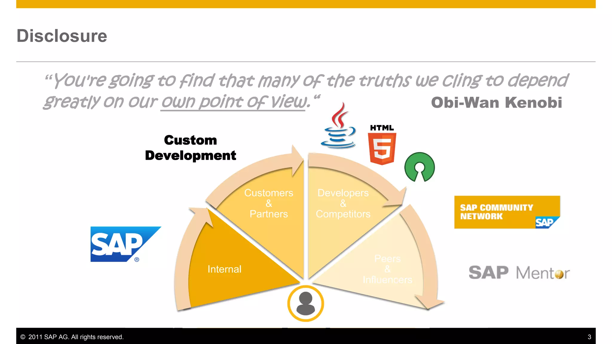 Disclosure

       “You're going to find that many of the truths we cling to depend
       greatly on our own point of view.“                                                  Obi-Wan Kenobi

                                        Custom
                                      Development

                                                        Customers   Developers
                                                            &           &
                                                         Partners   Competitors



                                                                                Peers
                                             Internal                             &
                                                                             Influencers




© 2011 SAP AG. All rights reserved.                                                                         3
 