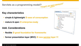 Servlets as a programming model?


Key characteristics
  simple & lightweight  ease of consumption

  mature & open  enterprise-ready

Add. Considerations
  flexible  great foundation for frameworks

  former presentation layer (MVC)  new service layer !!!


© 2011 SAP AG. All rights reserved.                          13
 