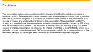 Disclaimer


This presentation outlines our general product direction and should not be relied on in making a
purchase decision. This presentation is not subject to your license agreement or any other agreement
with SAP. SAP has no obligation to pursue any course of business outlined in this presentation or to
develop or release any functionality mentioned in this presentation. This presentation and SAP's
strategy and possible future developments are subject to change and may be changed by SAP at any
time for any reason without notice. This document is provided without a warranty of any kind, either
express or implied, including but not limited to, the implied warranties of merchantability, fitness for a
particular purpose, or non-infringement. SAP assumes no responsibility for errors or omissions in this
document, except if such damages were caused by SAP intentionally or grossly negligent.




© 2011 SAP AG. All rights reserved.                                                                          2
 