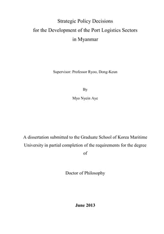 Strategic Policy Decisions
for the Development of the Port Logistics Sectors
in Myanmar
Supervisor: Professor Ryoo, Dong-Keun
By
Myo Nyein Aye
A dissertation submitted to the Graduate School of Korea Maritime
University in partial completion of the requirements for the degree
of
Doctor of Philosophy
June 2013
 