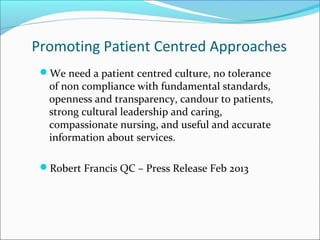 Promoting Patient Centred Approaches
We need a patient centred culture, no tolerance
of non compliance with fundamental standards,
openness and transparency, candour to patients,
strong cultural leadership and caring,
compassionate nursing, and useful and accurate
information about services.
Robert Francis QC – Press Release Feb 2013
 