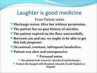 Laughter is good medicine
From Patient notes
Discharge status: Alive but without permission.
The patient has no past history of suicides.
The patient expired on the floor uneventfully.
Between you and me, we ought to be able to get
this lady pregnant.
Occasional, constant, infrequent headaches.
Patient was alert and unresponsive.
Personal notes
 The patient feels Anorexic (should of said lethargic)
 Patient discharged with Hemlock (should of said Heplock or
Hepsal)
 
