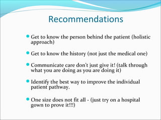 Recommendations
Get to know the person behind the patient (holistic
approach)
Get to know the history (not just the medical one)
Communicate care don’t just give it! (talk through
what you are doing as you are doing it)
Identify the best way to improve the individual
patient pathway.
One size does not fit all - (just try on a hospital
gown to prove it!!!)
 