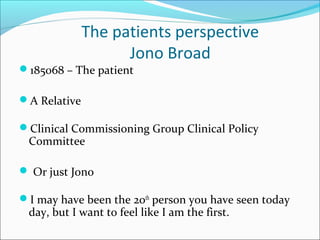 The patients perspective
Jono Broad
185068 – The patient
A Relative
Clinical Commissioning Group Clinical Policy
Committee
 Or just Jono
I may have been the 20th
person you have seen today
day, but I want to feel like I am the first.
 