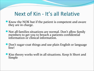 Next of Kin - It’s all Relative
Know the NOK but if the patient is competent and aware
they are in charge.
Not all families situations are normal. Don’t allow family
members to get you to breach a patients confidential
information or clinical information.
Don’t sugar-coat things and use plain English or language
line!
Kiss theory works well in all situations. Keep It Short and
Simple
 