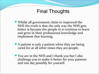Whilst all government claim to improved the
NHS the truth is that the only way the NHS gets
better is because the people in it continue to learn
and grow in their professional knowledge and
implement that learning.
A patient is only a patient when they are being
cared for at all other times they are people.
You are in the NHS and I thank you but I also
challenge you to make it better for your patients
and one day possibly for yourself.
Final Thoughts
 