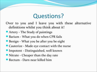 Questions?
Over to you and I leave you with these alternative
definitions whilst you think about it!
Artery - The Study of paintings
Barium - What you do when CPR fails
Benign - What you be after you be eight
Cauterize - Made eye contact with the nurse
Impotent - Distinguished, well known
Nitrate - Cheaper than the day rate
Rectum - Darn near killed him
 