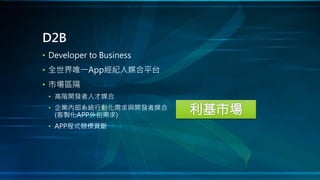 • Developer to Business
• 全世界唯一App經紀人媒合平台
• 市場區隔
• 高階開發者人才媒合
• 企業內部系統行動化需求與開發者媒合
(客製化APP外包需求)
• APP程式競標買斷
D2B
 