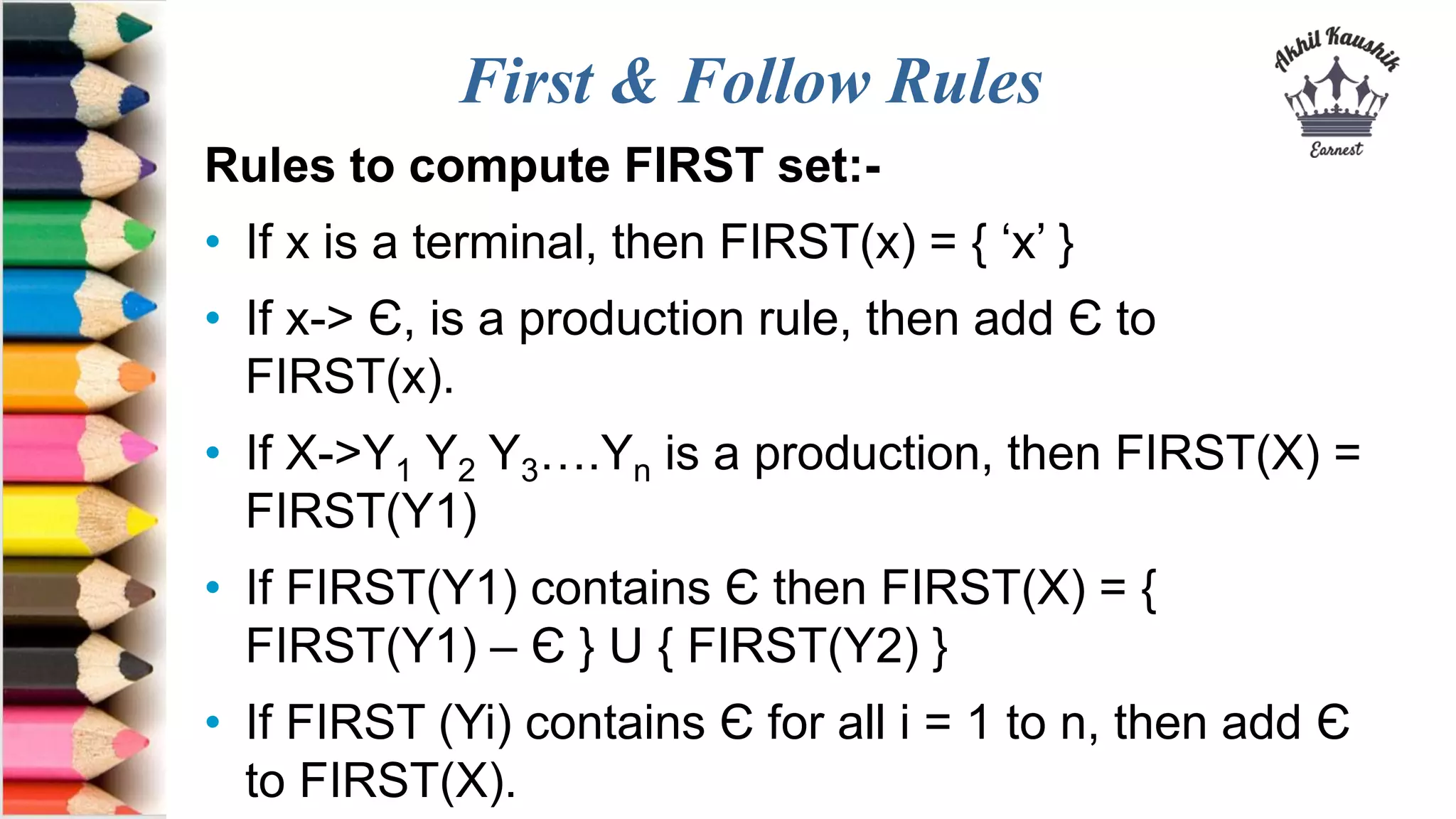 First & Follow Rules
Rules to compute FIRST set:-
• If x is a terminal, then FIRST(x) = { ‘x’ }
• If x-> Є, is a production rule, then add Є to
FIRST(x).
• If X->Y1 Y2 Y3….Yn is a production, then FIRST(X) =
FIRST(Y1)
• If FIRST(Y1) contains Є then FIRST(X) = {
FIRST(Y1) – Є } U { FIRST(Y2) }
• If FIRST (Yi) contains Є for all i = 1 to n, then add Є
to FIRST(X).
 