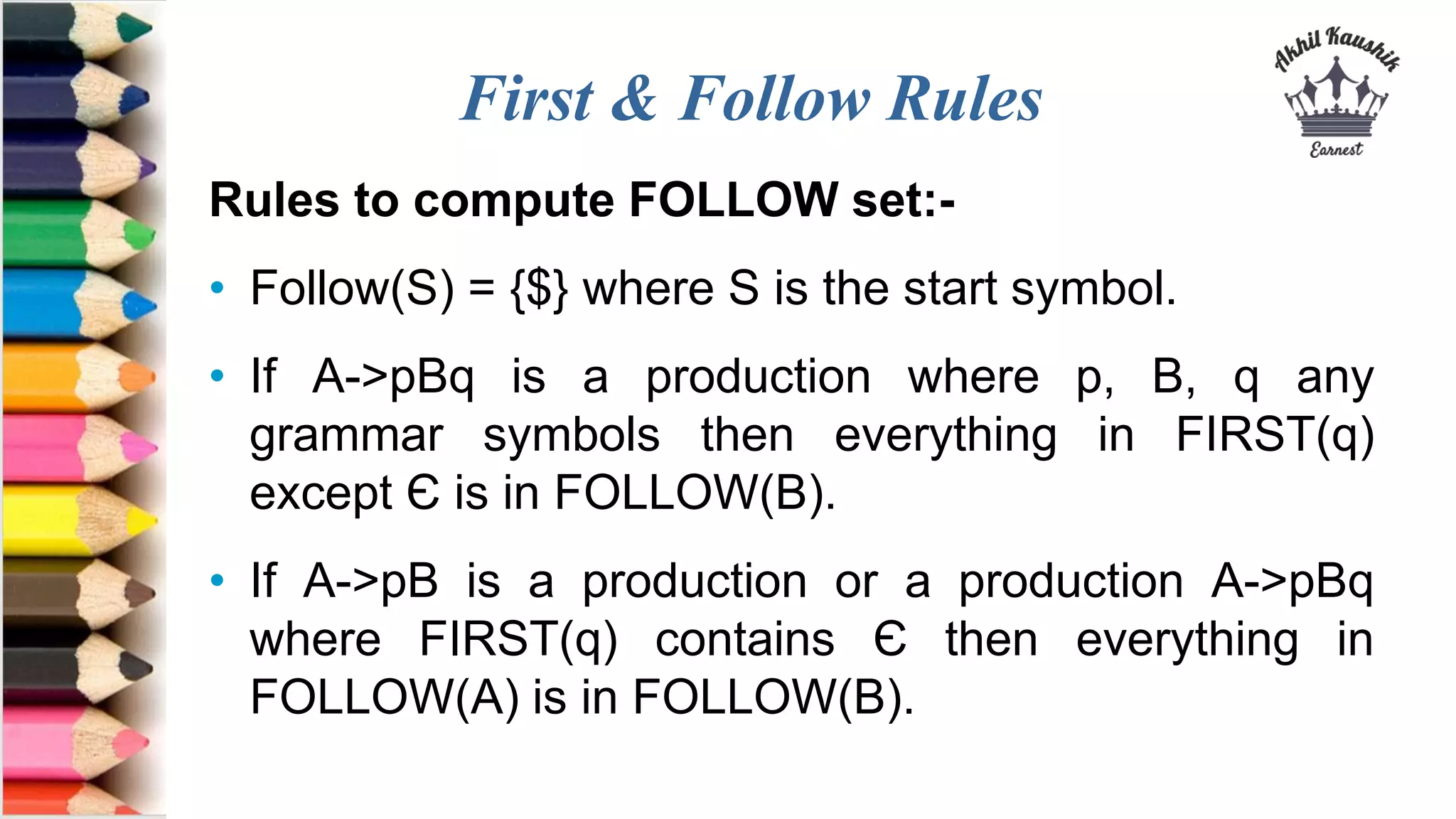 First & Follow Rules
Rules to compute FOLLOW set:-
• Follow(S) = {$} where S is the start symbol.
• If A->pBq is a production where p, B, q any
grammar symbols then everything in FIRST(q)
except Є is in FOLLOW(B).
• If A->pB is a production or a production A->pBq
where FIRST(q) contains Є then everything in
FOLLOW(A) is in FOLLOW(B).
 