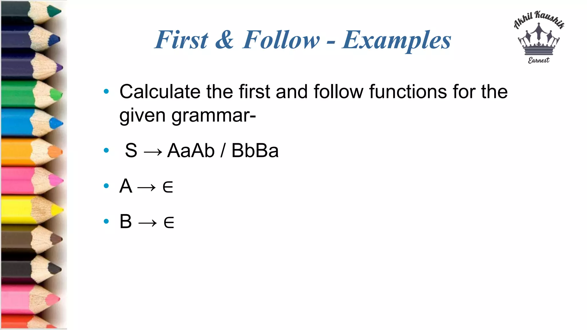 First & Follow - Examples
• Calculate the first and follow functions for the
given grammar-
• S → AaAb / BbBa
• A → ∈
• B → ∈
 