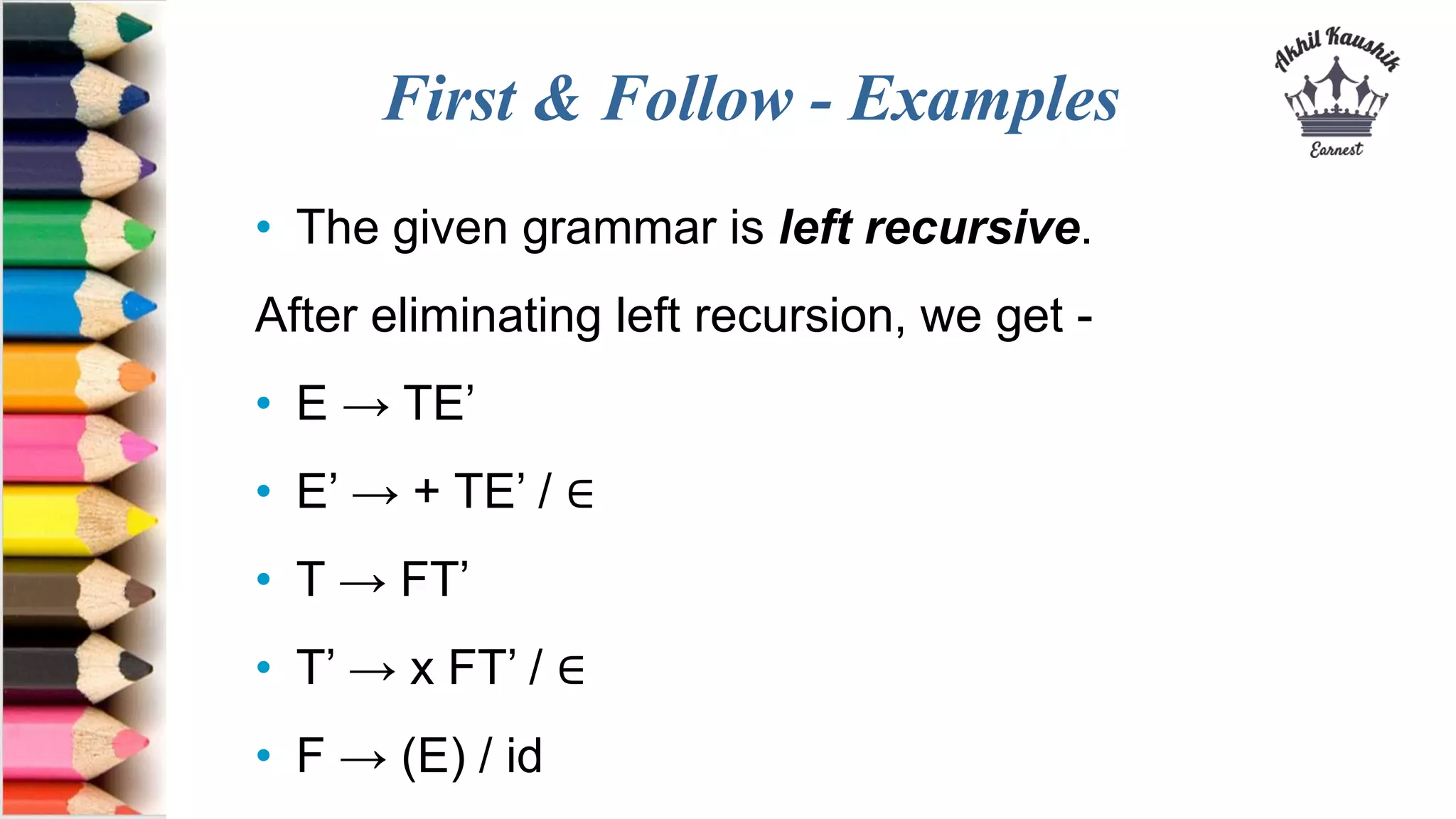 First & Follow - Examples
• The given grammar is left recursive.
After eliminating left recursion, we get -
• E → TE’
• E’ → + TE’ / ∈
• T → FT’
• T’ → x FT’ / ∈
• F → (E) / id
 