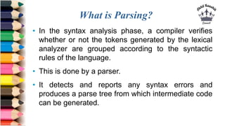What is Parsing?
• In the syntax analysis phase, a compiler verifies
whether or not the tokens generated by the lexical
analyzer are grouped according to the syntactic
rules of the language.
• This is done by a parser.
• It detects and reports any syntax errors and
produces a parse tree from which intermediate code
can be generated.
 