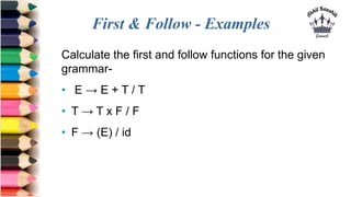 First & Follow - Examples
Calculate the first and follow functions for the given
grammar-
• E → E + T / T
• T → T x F / F
• F → (E) / id
 