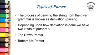 Types of Parser
• The process of deriving the string from the given
grammar is known as derivation (parsing).
• Depending upon how derivation is done we have
two kinds of parsers :-
• Top Down Parser
• Bottom Up Parser
 