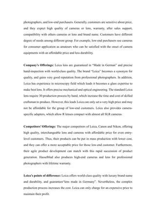 photographers, and low-end purchasers. Generally, customers are sensitive about price,
and they expect high quality of cameras or lens, warranty, after sales support,
compatibility with others cameras or lens and brand name. Customers have different
degree of needs among different group. For example, low-end purchasers use cameras
for consumer application as amateurs who can be satisfied with the onset of camera
equipments with an affordable price and less durability.
Company’s Offerings: Leica lens are guaranteed in “Made in German” and precise
hand-inspection with world-class quality. The brand “Leica” becomes a synonym for
quality, and gains very good reputation from professional photographers. In addition,
Leica has experience in microscopy field which leads it becomes a glass expertise to
make best lens. It offers precise mechanical and optical engineering. The standard Leica
lens require 30 production process by hand, which increase the time and cost of skilled
craftsman to produce. However, this leads Leica can only set a very high price and may
not be affordable for the group of low-end customers. Leica also provides camera-
specific adapters, which allow R lenses compact with almost all SLR cameras.
Competitors’ Offerings: The major competitors of Leica, Canon and Nikon, offering
high quality, interchangeable lens and cameras with affordable price for even entry-
level customers. Thus, their products can be put in mass production with lower cost,
and they can offer a more acceptable price for those low-end customer. Furthermore,
their agile product development can match with this rapid succession of product
generation. Hasselblad also produces high-end cameras and lens for professional
photographers with lifetime warranty.
Leica’s points of difference: Leica offers world-class quality with luxury brand name
and durability, and guarantees“lens made in Germany”. Nevertheless, the complex
production process increases the cost. Leica can only charge for an expensive price to
maintain their profit.
 