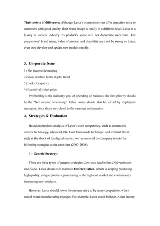 Their points of difference: Although Leica’s competitors can offer attractive price to
customers with good quality, their brand image is totally in a different level. Leica is a
luxury in camera industry. Its product’s value will not depreciate over time. The
competitors’ brand name, value of product and durability may not be strong as Leica,
even they develop and update new models rapidly.
3. Corporate Issue
1) Net income decreasing
2) Slow reaction to the digital trend
3) Lack of capacity
4) Excessively high price
Profitability is the mainstay goal of operating of business, the first priority should
be the “Net income decreasing”. Other issues should also be solved by implement
strategies, since those are related to the earnings and margins.
4. Strategies & Evaluation
Based on previous analysis of Leica’s core competency, such as unmatched
camera technology, advanced R&D and hand-made technique, and external threat,
such as the shock of the digital market, we recommend the company to take the
following strategies at the case time (2003-2008):
4.1 Generic Strategy:
There are three types of generic strategies: Low-cost leadership, Differentiation
and Focus. Leica should still maintain Differentiation, which is keeping producing
high quality, unique products, positioning in the high-end market and continuously
innovating new products.
However, Leica should lower the present price to be more competitive, which
would mean manufacturing changes. For example, Leica could build an Asian factory
 