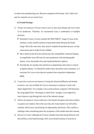 to reduce the manufacturing cost. Because compared with Europe, Asia’s labor cost
and raw material cost are much lower.
4.2 Grand Strategy:
1) Product development: If Leica want to survive, they must change and retool some
of its production. Therefore, we recommend Leica a combination of multiple
positions.
 Reinstate R series. R series symbols the“BOUTIQUE” image of Leica in the
old days, so they should continue to keep hand-made and keep the brand
image. But at the same time, they need to simplify the product process, cut the
unnecessary part to make R more sellable.
 Move ahead on the M series and increase the compatibility. Keep developing
its rangefinder series (M) lens for mass production with interchangeable
feature, revise the product line and expand production capacity.
 Develop the new product line and focus on digitalizing. Innovation is critical
in digital industry. To defend the market share and attract more customers, it is
necessary for Leica to develop new product lines using their independent
R&D.
2) Cooperation and joint development: Facing the financial difficulty and limited
resources, one way available for Leica is choosing to cooperate or joint with
others digital firms. For example, Leica could continue cooperate with Panasonic.
By using digital firms’ advantages or other firms’ strength, Leica might have
more chances to get through the crisis of the industry change.
3) Market development: Leica could move into Eastern European and Asian markets
to acquire new markets. But at the case time, the Asian market was still utility-
oriented, while Leica’s positioning was high-quality and luxury. This could be a
challenge when considering about the acceptance of the market and sales amount.
4) Reinsert its brand: although all of Leica’s product lines had strong followers and
they did have some brand heritage, Still, Leica should continue to innovate to
 