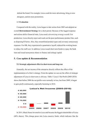defend the brand. For example, Leica could do more advertising, bring in new
designers, and do more promotions.
4.3 Evaluation
Compared with the reality, Leica began to take action from 2005 and adopted an
overall Retrenchment Strategy for a short period. Because of the lagged response
and serious deficit financial state, Leica used a downsizing strategy overall. For
production, Leica directly reject and wash out the poor performance product line, such
as disposing R Series. Also, they streamlined product types and cut many unnecessary
expenses. For HR, they experienced a quantitative layoff, reduced the working hours
to reduce the staff cost. In addition, Leica issued short term bonds to repay the bank
loan and issued anonymous shares to finance and enlarge capital.
5. Case update & Recommendation
5.1 Strategic adjustment effect in short-term and long-run
Generally, the net income of the enterprise directly reflects the effect of the
implementation of a firm’s strategy. From the update we can see the effect of strategic
adjustment of Leica in short term is obvious. Table 1 Leica’s Net Profit (2005-2010)
shows that before 2008 the net profits were normally in loss, but from 2009, it began
to gain profit continuously, especially booming in 2010.
In 2011, Black Stone invested in Leica and became the biggest shareholder of Leica
(44% shares). This change pours into Leica massive funds, which indicates that the
 