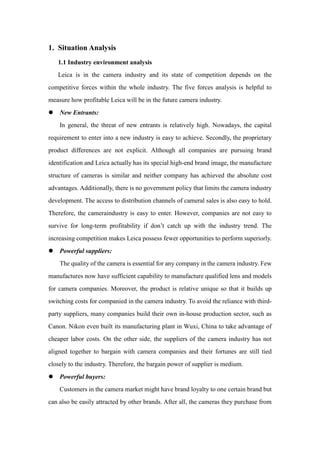 1. Situation Analysis
1.1 Industry environment analysis
Leica is in the camera industry and its state of competition depends on the
competitive forces within the whole industry. The five forces analysis is helpful to
measure how profitable Leica will be in the future camera industry.
 New Entrants:
In general, the threat of new entrants is relatively high. Nowadays, the capital
requirement to enter into a new industry is easy to achieve. Secondly, the proprietary
product differences are not explicit. Although all companies are pursuing brand
identification and Leica actually has its special high-end brand image, the manufacture
structure of cameras is similar and neither company has achieved the absolute cost
advantages. Additionally, there is no government policy that limits the camera industry
development. The access to distribution channels of cameral sales is also easy to hold.
Therefore, the cameraindustry is easy to enter. However, companies are not easy to
survive for long-term profitability if don’t catch up with the industry trend. The
increasing competition makes Leica possess fewer opportunities to perform superiorly.
 Powerful suppliers:
The quality of the camera is essential for any company in the camera industry. Few
manufactures now have sufficient capability to manufacture qualified lens and models
for camera companies. Moreover, the product is relative unique so that it builds up
switching costs for companied in the camera industry. To avoid the reliance with third-
party suppliers, many companies build their own in-house production sector, such as
Canon. Nikon even built its manufacturing plant in Wuxi, China to take advantage of
cheaper labor costs. On the other side, the suppliers of the camera industry has not
aligned together to bargain with camera companies and their fortunes are still tied
closely to the industry. Therefore, the bargain power of supplier is medium.
 Powerful buyers:
Customers in the camera market might have brand loyalty to one certain brand but
can also be easily attracted by other brands. After all, the cameras they purchase from
 