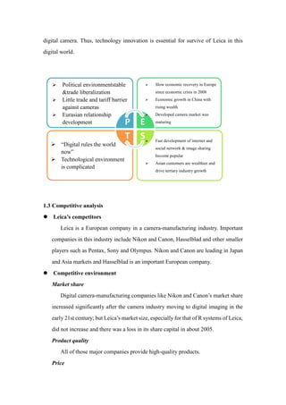 digital camera. Thus, technology innovation is essential for survive of Leica in this
digital world.
1.3 Competitive analysis
 Leica’s competitors
Leica is a European company in a camera-manufacturing industry. Important
companies in this industry include Nikon and Canon, Hasselblad and other smaller
players such as Pentax, Sony and Olympus. Nikon and Canon are leading in Japan
and Asia markets and Hasselblad is an important European company.
 Competitive environment
Market share
Digital camera-manufacturing companies like Nikon and Canon’s market share
increased significantly after the camera industry moving to digital imaging in the
early 21st century; but Leica’s market size, especially for that of R systems of Leica,
did not increase and there was a loss in its share capital in about 2005.
Product quality
All of those major companies provide high-quality products.
Price
P E
ST
 Political environmentstable
&trade liberalization
 Little trade and tariff barrier
against cameras
 Eurasian relationship
development
 Slow economic recovery in Europe
since economic crisis in 2008
 Economic growth in China with
rising wealth
 Developed camera market was
maturing
 Fast development of internet and
social network & image sharing
become popular
 Asian customers are wealthier and
drive tertiary industry growth
 “Digital rules the world
now”
 Technological environment
is complicated
 