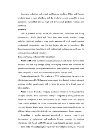 Compared to Leica’s high-priced and high-end products, Nikon and Canon’s
products’ price is more affordable and the products become accessible to more
customers. Hasselblad provide high-end professional products without cost
limitation.
Customer
Leica’s products mainly attract the professionals, enthusiasts and hobby
photographers. While Nikon and Canon have more broader customer groups
including high-end purchasers who require commercial need, middle-segment
professional photographers and low-end buyers who are in entry-level. The
European competitor Hasselblad is still making high-end cameras and lenses for
serious professionals and collectors.
Core competence and competitive advantages
Nikon and Canon’expertise is in digital products, which are less expensive and
easier to use, and they change agilely to changing markets and accelerate the
product development. Those products characters and companies’competence allow
those companies to reach more consumer groups and increase profit.
Canon discontinued its film products in 2006 and continued its competitive
edge in interchangeable SLR camera lens segment. It well suited for innovation and
continue product development with a target to appeal to a broad range of
photographers.
Nikon is also a diversified company like Canon which was reveling in the rise
of digital cameras. It is a leader in its ability of compatibility among cameras and
lenses for a long time. Nikon consider more on the “middle class” and “popular
class” camera markets. Its efforts in cost-reduction made it increase sales and
operating income. Like Canon, Nikon is also focus on interchangeable lenses. In
addition, Nikon changed its design forced products to customer forced products.
Hasselblad is another company committed to promote research and
development in professional and academia focused products. Its longtime
relationship with Kodak and NASA gave it more chance to realize its mission.
Leica had a strong edge in glass expertise with world class quality and precision
 