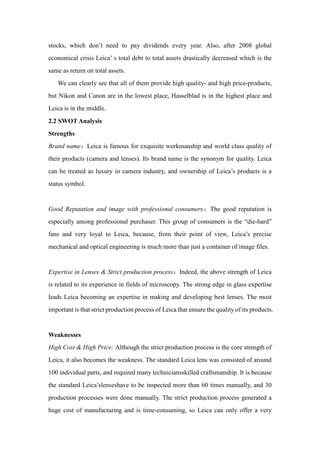 stocks, which don’t need to pay dividends every year. Also, after 2008 global
economical crisis Leica’ s total debt to total assets drastically decreased which is the
same as return on total assets.
We can clearly see that all of them provide high quality- and high price-products,
but Nikon and Canon are in the lowest place, Hasselblad is in the highest place and
Leica is in the middle.
2.2 SWOT Analysis
Strengths
Brand name：Leica is famous for exquisite workmanship and world class quality of
their products (camera and lenses). Its brand name is the synonym for quality. Leica
can be treated as luxury in camera industry, and ownership of Leica’s products is a
status symbol.
Good Reputation and image with professional consumers：The good reputation is
especially among professional purchaser. This group of consumers is the “die-hard”
fans and very loyal to Leica, because, from their point of view, Leica’s precise
mechanical and optical engineering is much more than just a container of image files.
Expertise in Lenses & Strict production process：Indeed, the above strength of Leica
is related to its experience in fields of microscopy. The strong edge in glass expertise
leads Leica becoming an expertise in making and developing best lenses. The most
important is that strict production process of Leica that ensure the quality of its products.
Weaknesses
High Cost & High Price: Although the strict production process is the core strength of
Leica, it also becomes the weakness. The standard Leica lens was consisted of around
100 individual parts, and required many techniciansskilled craftsmanship. It is because
the standard Leica’slenseshave to be inspected more than 60 times manually, and 30
production processes were done manually. The strict production process generated a
huge cost of manufacturing and is time-consuming, so Leica can only offer a very
 