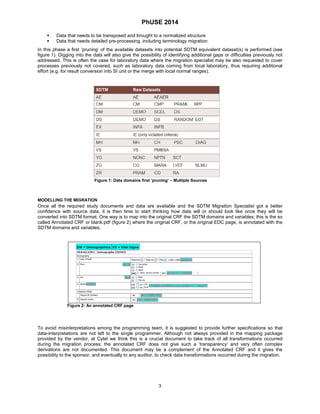 PhUSE 2014 
 Data that needs to be transposed and brought to a normalized structure 
 Data that needs detailed pre-processing, including terminology migration 
In this phase a first ‘pruning’ of the available datasets into potential SDTM equivalent dataset(s) is performed (see figure 1). Digging into the data will also give the possibility of identifying additional gaps or difficulties previously not addressed. This is often the case for laboratory data where the migration specialist may be also requested to cover processes previously not covered, such as laboratory data coming from local laboratory, thus requiring additional effort (e.g. for result conversion into SI unit or the merge with local normal ranges). 
Figure 1: Data domains first ‘pruning’ – Multiple Sources 
MODELLING THE MIGRATION 
Once all the required study documents and data are available and the SDTM Migration Specialist got a better confidence with source data, it is then time to start thinking how data will or should look like once they will be converted into SDTM format. One way is to map into the original CRF the SDTM domains and variables; this is the so called Annotated CRF or blank.pdf (figure 2) where the original CRF, or the original EDC page, is annotated with the SDTM domains and variables. 
Figure 2: An annotated CRF page 
To avoid misinterpretations among the programming team, it is suggested to provide further specifications so that data-interpretations are not left to the single programmer. Although not always provided in the mapping package provided by the vendor, at Cytel we think this is a crucial document to take track of all transformations occurred during the migration process; the annotated CRF does not give such a ‘transparency’ and very often complex derivations are not documented. This document may be a complement of the Annotated CRF and it gives the possibility to the sponsor, and eventually to any auditor, to check data transformations occurred during the migration. 
3 
 