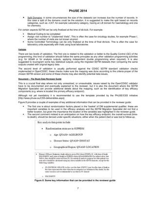 PhUSE 2014 
 Split Domains: in some circumstances the size of the datasets can increase due the number of records. In this case a split of the domains could be the solution. It is suggested to make the split based on records categories, such as –CAT; for example Laboratory category, having an LB domain for haematology and one for chemistry 
For certain aspects SDTM can be only finalized at the time of db-lock. For example: 
 Medical Coding to be completed 
 Assign visit number to “Unplanned Visits”. This is often the case for oncology studies, for example Phase I, where the number of visits are not known at-priori 
 Some Controlled Terminology can be only finalized at the time of final db-lock. This is often the case for laboratory units especially with trials using local laboratories 
Validate 
There are two levels of validation. The first one is related to the validation or better to the Quality Control (QC) of the programming; this kind of validation should follow the same principles as any other validation programming activities (e.g. for ADaM or for analysis outputs, applying independent double programming when required). It is also suggested to re-program some key statistical outputs using the migrated SDTM datasets then comparing the same outputs created with original legacy data. 
The second level of validation is usually performed against the CDISC SDTM standard validation checks implemented in OpenCDISC; these checks make sure the mapping was done according to the criteria proper of the chosen SDTM version and some of these checks may also identify potential data issues. 
Document - The Study Data Reviewer Guide 
This is a crucial final step where not only unresolved, or unresolvable, issues raised by the OpenCDISC validator have to be documented and eventually explained to the reviewer, but it is also the document where the SDTM Migration Specialist can provide additional details about the mapping, such as the identification of key efficacy components (e.g. where is located the primary efficacy endpoint). 
Although not yet mandatory it is recommended to use the template provided by the PhUSE/CSS initiative [http://www.phuse.eu/CSS-deliverables.aspx]. 
Figure 8 provides a couple of examples of key additional information that can be provided in the reviewer guide: 
 The first one is about randomization factors placed in the ‘basket’ of DM supplemental qualifier; these are important variables to be used in the efficacy analysis and the SDTM Migration Specialist did not find a better location, but given the importance the location of the variables was highlighted in the reviewer guide. 
 The second comment instead is an anticipation on how the key efficacy endpoint, the overall survival (time- to-death), should be derived under specific situations, either when the patient died or was lost to follow-up. 
Figure 8: Some key information that can be provided in the reviewer guide 
7 
 