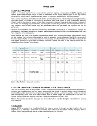 PhUSE 2014 
CASE 1: GAP ANALYSIS 
In 2014 we have been approached by several potential customers requiring our consultancy for SDTM migration, and more in general for submission, asking to make an assessment of their studies materials (prior to sign any contract agreement) in order to identify possible gaps and assess the resources required for the submission support. 
One customer in particular, a small biotech with limited operational experience and internal programming/biostatistics resources, wanted to complete an ISS and an ISE submission within three months. In order to assess the feasibility of such timelines, the customer agreed to have Cytel assessing the status of the projects, by reviewing the status of the studies and identifying key characteristics, assessing the available study materials and most important asses the data migration status of each single study and eventually quantify the gap where the migration was not yet performed. 
We soon discovered there was a lack of understanding of some key concepts such as traceability; for example the client was not even aware of differences between raw datasets to migrate to SDTM and Analysis datasets that may have integrated some raw datasets. 
Figure 9 below, and figure 10 in appendix, provides more details about information that have been collected during the gap analysis. The information collected will be useful for assessing the current status of the SDTM migration and therefore decide whether or not a version alignment is necessary, to make a first assessment of the raw datasets for trials where migration to SDTM was not already conducted, assess the status of the medical coding and the availability and complexity of external data. 
Figure 9: Gap Analysis – Documents Inventory 
CASE 2: AN ONCOLOGY STUDY WITH A COMPLEX STUDY AND CRF DESIGN 
This was an oncology phase III study and it is a perfect example to demonstrate how complex could be a migration in presence of a complex protocol and CRF design. Moreover the high number of recruited patients (about 700 patients) increased the number of scenario requiring “ad-hoc” programming activities. Last but not least the number of external files to incorporate, either excel file or SAS datasets, such as normal ranges and conversion to SI lab units, the medical coding and the data requiring expert and independent assessment (efficacy data), 
Most of the examples provided in this paper and the one that will be provided during the presentation are coming from this study. 
CONCLUSION 
Legacy SDTM conversion is a complicated task that requires careful forethought and planning from the very beginning. As an initial step it is important to assess the entire set of study documents, including the legacy data, in order to identify any possible gap and set a clear ground for starting the migration. 
8 
 