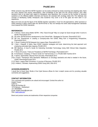 PhUSE 2014 
While someone may still think SDTM migration can be easily achieved by simply renaming and adapting data, there are many aspects that require interpretation, clear knowledge of the data and the clinical protocol. Very often decisions have to be taken with regard to therapeutic area specificity; this is proven by the number of recurrent questions on the different CDSIC channels and forums (for example with oncology data) [10]. The relatively new concept of developing CDISC therapeutic area Guidance may cover a lot of the gaps we have seen in our experience. 
More and more we see the figure of the SDTM migration specialist a “must” for all organizations, either sponsors or CROs wanting to either submit data into SDTM format or why not reshape the entire data-management standards more towards the CDISC standards. 
REFERENCES 
[1] H Winsor, Good versus Better SDTM – Why “Good Enough” May no Longer be Good enough when it some to SDTM, PharmaSUG 2014 
[2] DC Izard, SDTM Domains development on the Critical Path - Strategies for Success, PharmaSUG 2012 
[3] SR Lee, Experiences in Leading a Company-wise first CDISC filling from a Programming Perspective, PharmaSUG 2012 
[4] F Wood, Creating SDTM Datasets from Legacy Data, PharmaSUG 2011 
[5] I Dark, J Negrelli, A Sathe, New CDISC migration strategies and tools: determining the best approach and employing automated data mapping, PhUSE 2010 
[6] MR Martinez, A how-To Guide for Extending Controlled Terminology Using SAS Clinical Data Integration. PhUSE 2013 
[7] F Wood, M Lenzen, Trials and Tribulations of SDTM Trial Design. PharmaSUG 2011 
[8] N Tambascia, A Esiberg. A “How-to Guide” for Trial Summary 3.1.3. PhUSE SDE Frankfurt 2014 
[9] F DiIorio, OpenCDISC: Beyond Point and Click, PharmaSUG 2013 
[10] A Tinazzi, Therapeutic Area Standards: Reflections on Oncology standards and what is needed in the future, CDISC Interchange Europe 2014 
[11] P Nacci, Legacy Data Conversion: A Journey of Discovery, PhUSE 2012 
[12] C Holland, J Shostak, Implementing CDISC Using SAS, SAS 2012 
ACKNOWLEDGMENTS 
I would like to thank Dean Shults of the Cytel Geneva offices for their in-depth review and for providing valuable comments and suggestions. 
CONTACT INFORMATION 
Your comments and questions are valued and encouraged. Contact the author at: 
Angelo Tinazzi 
Cytel Inc. 
Route de Prè-Bois 20 
1215 Geneva – Switzerland 
+41 765359946 
Email: angelo.tinazzi@cytel.com 
Web: www.cytel.com 
Brand and product names are trademarks of their respective companies 
9 
 