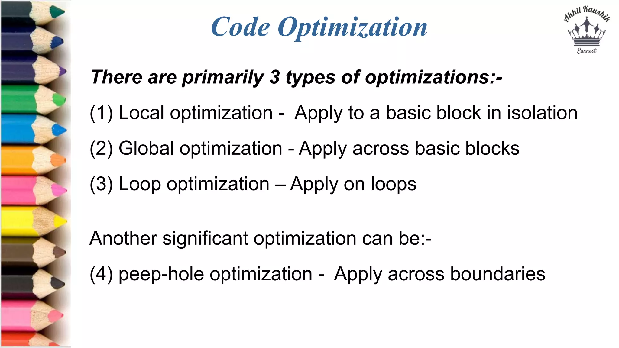 Code Optimization
There are primarily 3 types of optimizations:-
(1) Local optimization - Apply to a basic block in isolation
(2) Global optimization - Apply across basic blocks
(3) Loop optimization – Apply on loops
Another significant optimization can be:-
(4) peep-hole optimization - Apply across boundaries
 