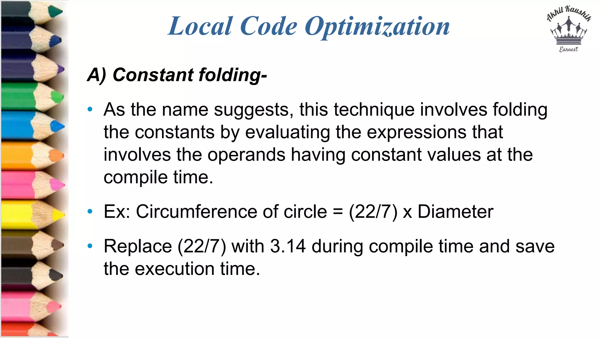 Local Code Optimization
A) Constant folding-
• As the name suggests, this technique involves folding
the constants by evaluating the expressions that
involves the operands having constant values at the
compile time.
• Ex: Circumference of circle = (22/7) x Diameter
• Replace (22/7) with 3.14 during compile time and save
the execution time.
 