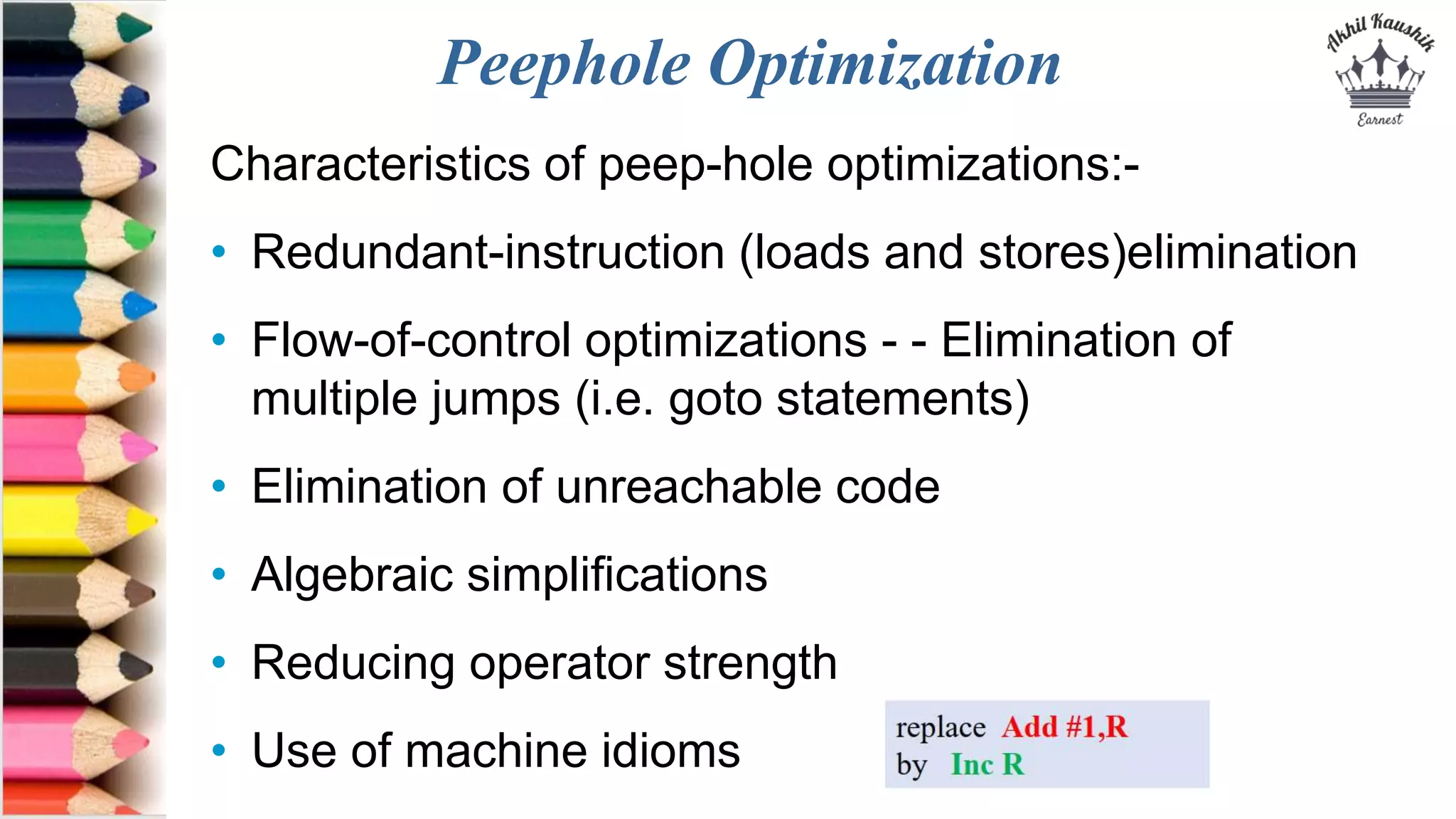 Peephole Optimization
Characteristics of peep-hole optimizations:-
• Redundant-instruction (loads and stores)elimination
• Flow-of-control optimizations - - Elimination of
multiple jumps (i.e. goto statements)
• Elimination of unreachable code
• Algebraic simplifications
• Reducing operator strength
• Use of machine idioms
 