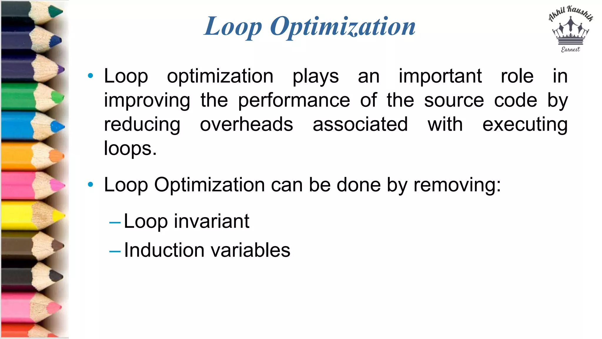 Loop Optimization
• Loop optimization plays an important role in
improving the performance of the source code by
reducing overheads associated with executing
loops.
• Loop Optimization can be done by removing:
–Loop invariant
–Induction variables
 