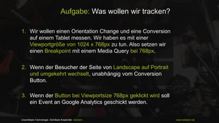 Aufgabe: Was wollen wir tracken?
1. Wir wollen einen Orientation Change und eine Conversion
auf einem Tablet messen. Wir haben es mit einer
Viewportgröße von 1024 x 768px zu tun. Also setzen wir
einen Breakpoint mit einem Media Query bei 768px.
2. Wenn der Besucher der Seite von Landscape auf Portrait
und umgekehrt wechselt, unabhängig vom Conversion
Button.

3. Wenn der Button bei Viewportsize 768px geklickt wird soll
ein Event an Google Analytics geschickt werden.

Unsichtbare Technologie. Sichtbare Kreativität. netzkern.

www.netzkern.de

 