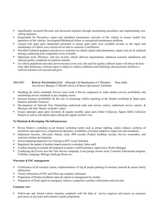  Significantly increased Revenue and decreased expenses through streamlining procedures and implementing cost-
cutting measures.
 Responsible for Preventive, repair and scheduled maintenance activities of the vehicle, to ensure trouble free
operations of the vehicles. Investigated Mechanical failure or unexpected maintenance problems
 Liaised with spare parts department personnel to ensure spare parts were available on-time so the repair and
maintenance of vehicle were carried out on time to customer’s satisfaction.
 Provided Technical guidance and advice to customer on vehicle repairs and maintenance, repair costs etc & technical
training conducting with competition every 6 months.
 Optimized work efficiency, and met on-time vehicle delivery requirements, enhanced customer satisfaction and
reduced quality complaints on repaired vehicles.
 As vehicle population and miles driven increase every year, the need for quality collision repair will always be here.
Like other businesses, collision repair is subject to market conditions and technology advancements and knew a
well-run business will succeed and grow.
2004-2007 KINETIC ENGINEERING LTD (Principle’s & Manufacturer of 2 Wheelers) Pune, India
Area Service Manager (2 Wheelers Service & Spares Operations)/ Tamilnadu
 Handling the entire tamilnadu Service team (with 4 Service engineers) to make dealers service profitability and
maintaining service standards as per company norms
 Increase business profitability by the way of increasing vehicle reporting of the Dealers workshop & Spare parts
business and labor Turnover.
 Development of Network New Dealerships authorized sales and service centers, authorized service centers, &
Meeting with Sub- Dealers at dealer’s place
 Ensure optimum spare parts inventory & regular monthly spare parts Order Collection, Spares Debit Collection
Dealers as well as sub-dealers place during the regular monitor visit.
To Maintain & Developing The Infrastructure
 Revise Dealer’s workshop as per Kinetic workshop norms such as proper lighting, smoky exhaust, uniforms of
mechanics and supervisor, computerized operation, availability of trained manpower supervisor and mechanics.
 Implement Systems, Job-cards, History cards, PDI records, Product feedback records, Service remainders, and
customer relation development.
 Ensure deputing manpower for Training to RTC as per Schedule
 Regularize the update of product improvement to workshop, Sales-staff.
 Conduct training on attitude development to dealer’s staff/mechanics, supervisors, Works Manager.
 Conducting the Events Just like Free Service campaign, Local garage owners meet, Customer Educational program,
Visibility campaign, Mileage challenge Races etc.
Warranty & FSC management
 Certification of all warranty claims, implementation of Tag & proper packing of warranty material & ensure timely
submission.
 Timely submission of FSC and follow-up company settlement.
 Preparation of Product feedback report & submit to management by weekly.
 Preparation of Flash report to emergency failures, competitor’s product information and activities.
Customer care
 Follow-ups and Attend critical customer complaint with the help of service engineer and ensure no customer
grievances at any point and customer loyalty programme.
 