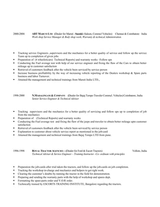 2000-2004 ABT MARUTI LTD (Dealer for Maruti –Suzuki -Saloon, Commcl Vehicles) Chennai & Coimbatore India
Work shop Service Manager & Body shop work, Warranty & technical Administration.
 Tracking service Engineers ,supervisors and the mechanics for a better quality of service and follow up the service
Team up to completion of given jobs
 Preparation of (4 wheeler(cars) Technical Reports) and warranty works –Follow ups
 Conducting the Fuel average test with help of our service engineer and fixing the flaw of the Cars to obtain better
mileage up to customer satisfaction
 Retrieval of customers feedback after the vehicle been serviced by service person
 Increase business profitability by the way of increasing vehicle reporting of the Dealers workshop & Spare parts
business and labor Turnover.
 Attained the management and technical trainings from Maruti India LTD.,.
1998-2000 N.MAHALINGAM & COMPANY (Dealer for Bajaj Tempo Traveler Commcl. Vehicles)Coimbatore, India
Senior Service Engineer & Technical Adviser
 Tracking supervisors and the mechanics for a better quality of servicing and follow ups up to completion of job
from the mechanics
 Preparation of (Technical Reports) and warranty works
 Conducting the Fuel average test and fixing the flaw of the jeeps and traveler to obtain better mileage upto customer
satisfaction
 Retrieval of customers feedback after the vehicle been serviced by service person
 Explanation to customer about vehicle service report as mentioned in the job-card
 Attained the management and technical trainings from Bajaj Tempo LTD from pune.
1996-1998 ROYAL TRACTOR AGENCIES – (Dealer for Ford & Escort Tractors) Vellore, India
Technical Adviser & Service Engineer – Training Instructor –Co- ordinate with principles
 Preparation the job-cards after trial taken the tractors, and follow up the job-cards on job completion.
 Tracking the workshop in-charge and mechanics and helpers to get right work.
 Clearing the customer’s doubts by running the tractor in the field for demonstration.
 Preparing and sending the warranty parts with the help of workshop and spares dept.
 Formatting the spare-parts order and V.O.R order.
 Technically trained by ESCORTS TRAINING INSTITUTE, Bangalore regarding the tractors.
 