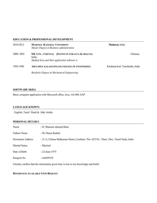 EDUCATION & PROFESSIONAL DEVELOPMENT
2010-2012 MADURAI KAMARAJ UNIVERSITY Madurai, India
Master Degree in Business administration
2000- 2001 SSI LTD .. CHENNAI. (INSTITUTE FOR JAVA & ORACLE) Chennai,
India
Studied Java and their application software’s..
1992-1996 ARULMIGU KALASALINGAM COLLEGE OF ENGINEERING Krishnan koil, Tamilnadu, India
Bachelor Degree in Mechanical Engineering
SOFTWARE SKILL
Basic computer application with Microsoft office, Java, AS-400, SAP
LANGUAGE KNOWN:
English, Tamil Hindi & little Arabic
PERSONAL DETAILS
Name - H. Shameer ahamed khan
Fathers Name - M. Harun Rashid
Permanent Address - 21 A, Chinna Malkarnan Street, Cumbum Pin- 625516 , Theni Dist , Tamil Nadu, India
Marital Status - Married
Date of Birth - 22-June-1975
Passport No - G6699359
I hereby confirm that the information given here is true to my knowledge and belief.
REFERENCES AVAILABLE UPON REQUEST
 