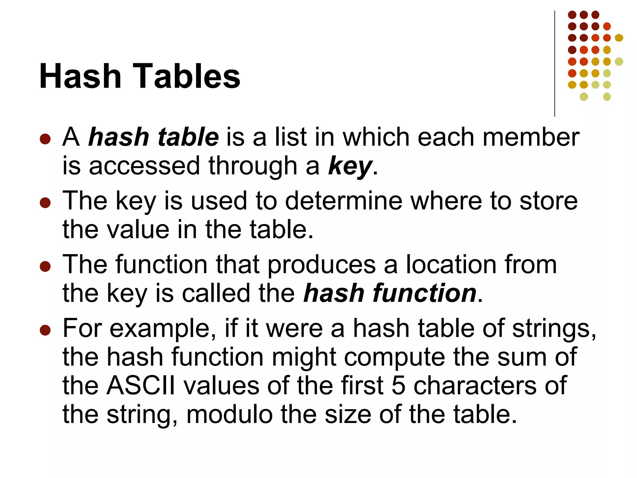 Hash Tables
 A hash table is a list in which each member
is accessed through a key.
 The key is used to determine where to store
the value in the table.
 The function that produces a location from
the key is called the hash function.
 For example, if it were a hash table of strings,
the hash function might compute the sum of
the ASCII values of the first 5 characters of
the string, modulo the size of the table.
 