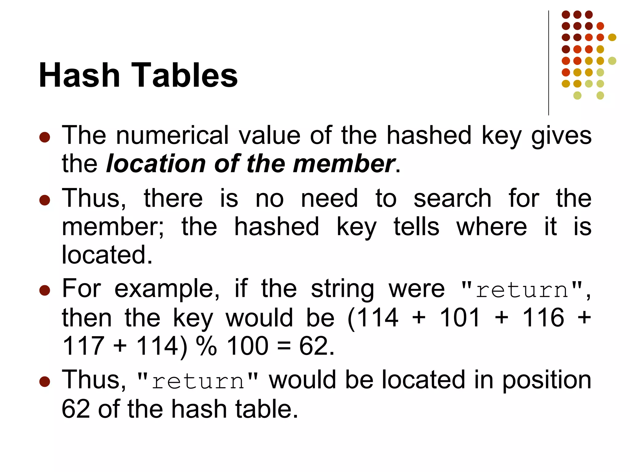 Hash Tables
 The numerical value of the hashed key gives
the location of the member.
 Thus, there is no need to search for the
member; the hashed key tells where it is
located.
 For example, if the string were "return",
then the key would be (114 + 101 + 116 +
117 + 114) % 100 = 62.
 Thus, "return" would be located in position
62 of the hash table.
 