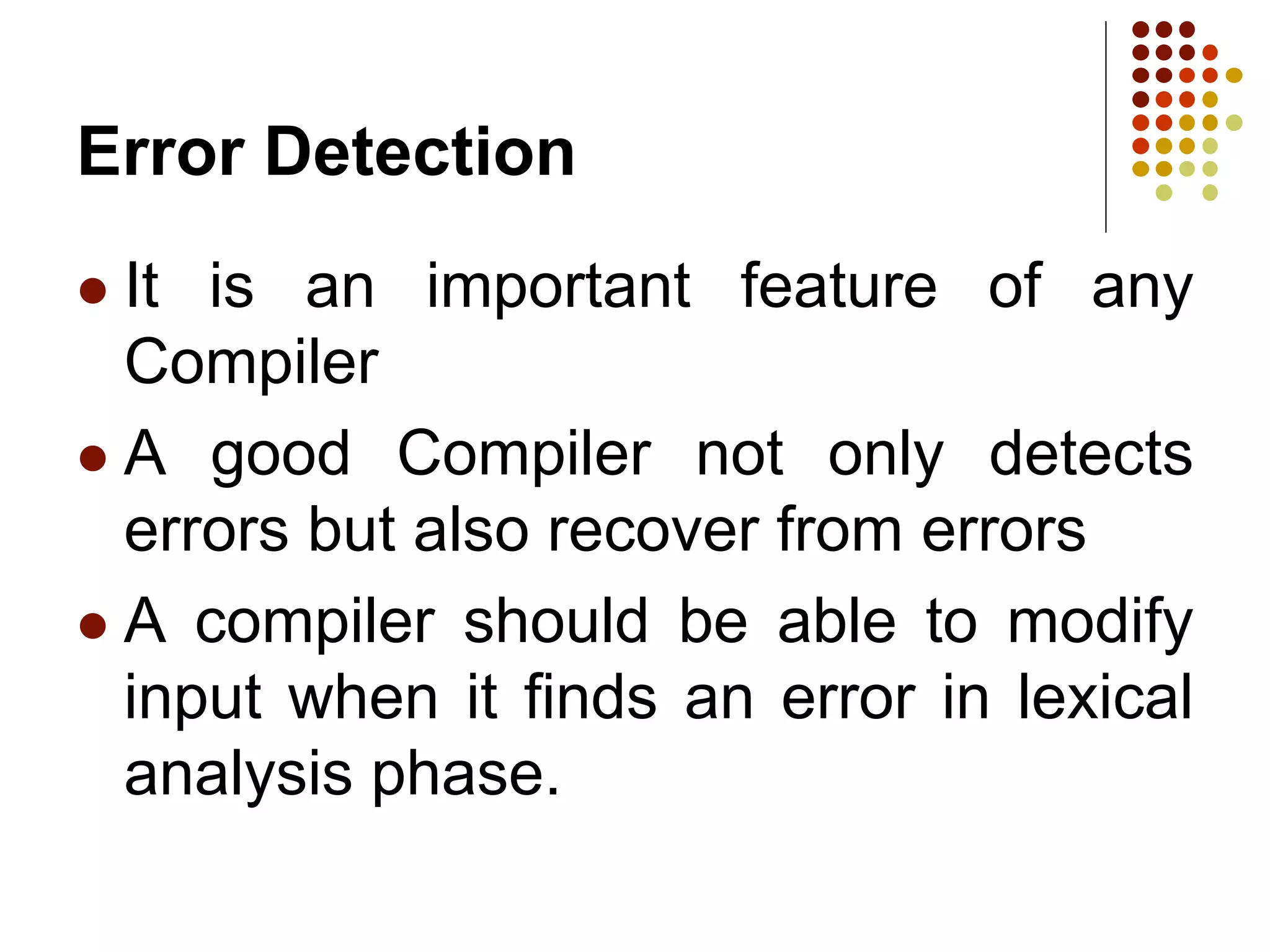 Error Detection
 It is an important feature of any
Compiler
 A good Compiler not only detects
errors but also recover from errors
 A compiler should be able to modify
input when it finds an error in lexical
analysis phase.
 